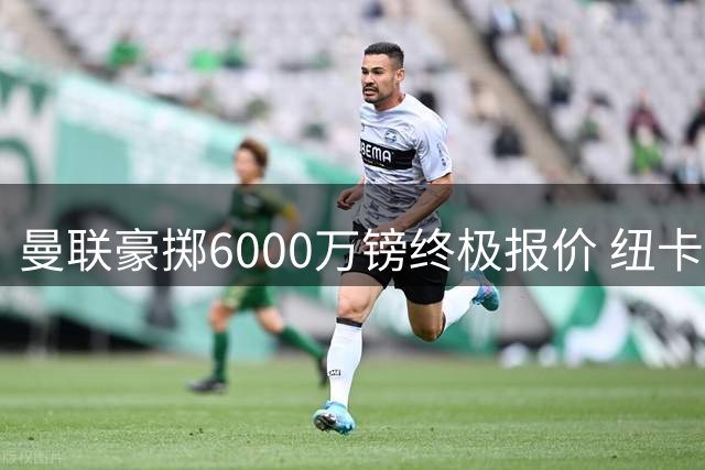曼联豪掷6000万镑终极报价 纽卡天才边卫或成今夏重磅签约