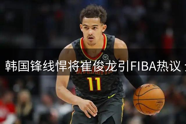 韩国锋线悍将崔俊龙引FIBA热议 全面身手能否问鼎亚洲第一小前？